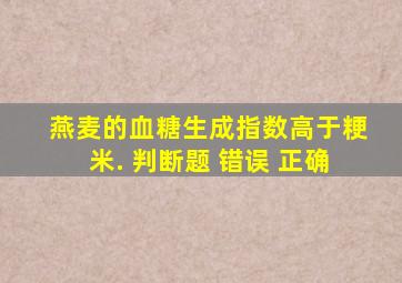 燕麦的血糖生成指数高于粳米. 判断题 错误 正确